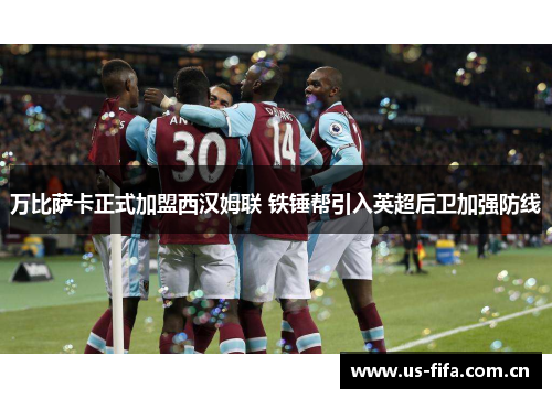 万比萨卡正式加盟西汉姆联 铁锤帮引入英超后卫加强防线 万比萨卡正式加盟西汉姆联 铁锤帮引入英超后卫加强防线
